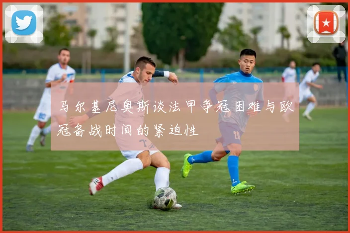 马尔基尼奥斯谈法甲争冠困难与欧冠备战时间的紧迫性