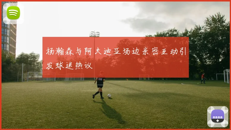 杨瀚森与阿夫迪亚场边亲密互动引发球迷热议