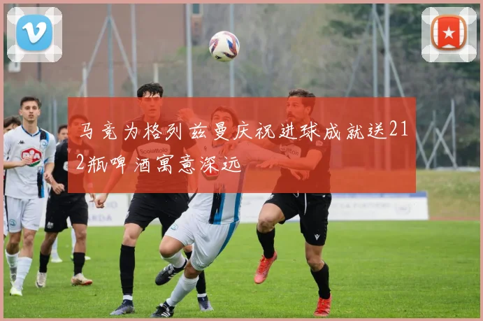 马竞为格列兹曼庆祝进球成就送212瓶啤酒寓意深远