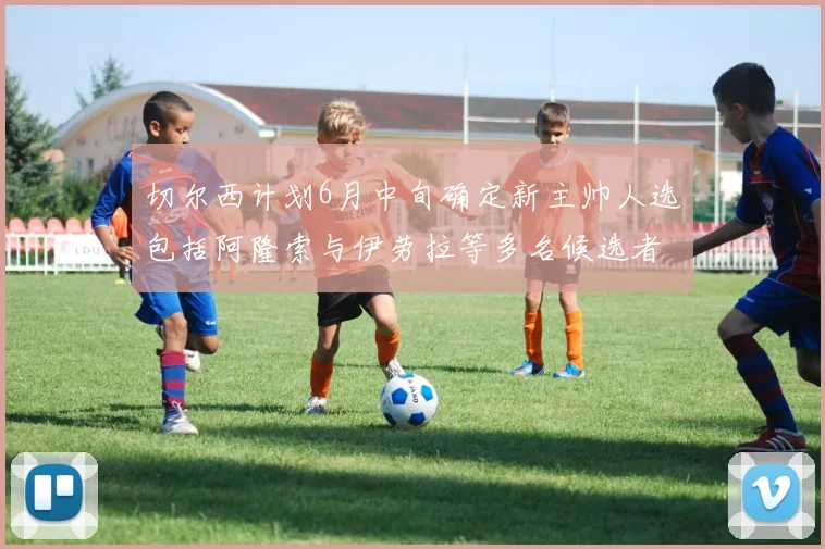 切尔西计划6月中旬确定新主帅人选包括阿隆索与伊劳拉等多名候选者