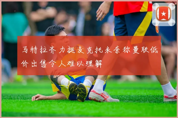 马特拉齐力挺麦克托米奈称曼联低价出售令人难以理解