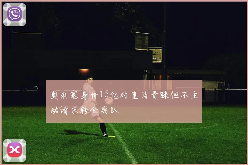 奥利塞身价15亿对皇马青睐但不主动请求转会离队