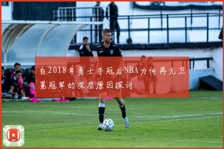 自2018年勇士夺冠后NBA为何再无卫冕冠军的深层原因探讨