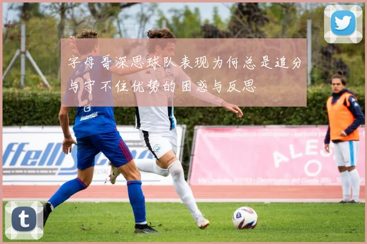 字母哥深思球队表现为何总是追分与守不住优势的困惑与反思