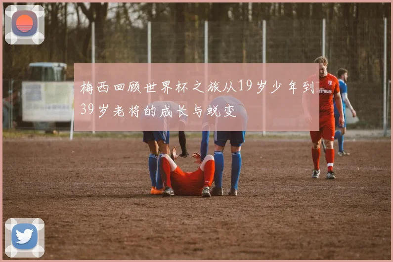 梅西回顾世界杯之旅从19岁少年到39岁老将的成长与蜕变
