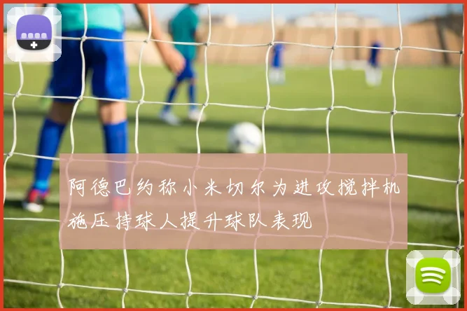阿德巴约称小米切尔为进攻搅拌机施压持球人提升球队表现