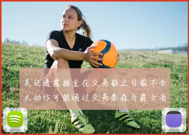 美记透露掘金在交易截止日前不会大动作可能通过交易泰森与爵士省钱
