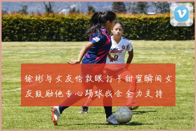 徐彬与女友伦敦眼打卡甜蜜瞬间女友鼓励他专心踢球我会全力支持