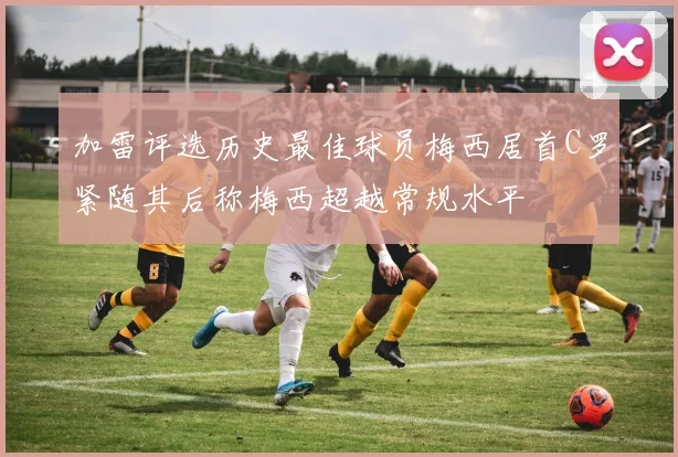 加雷评选历史最佳球员梅西居首C罗紧随其后称梅西超越常规水平