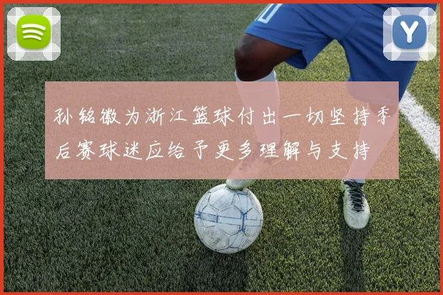 孙铭徽为浙江篮球付出一切坚持季后赛球迷应给予更多理解与支持