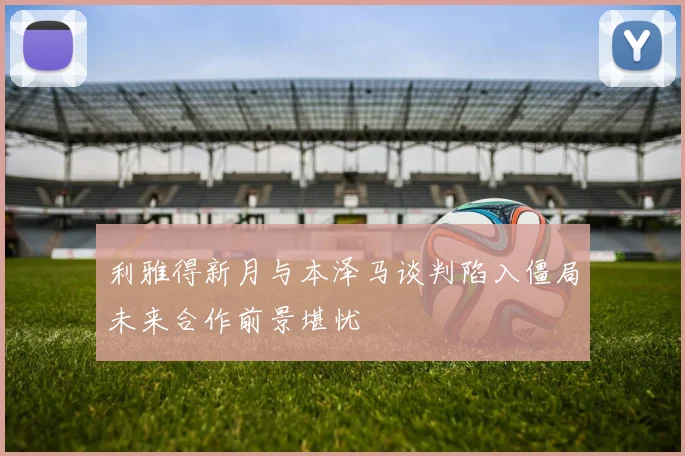 利雅得新月与本泽马谈判陷入僵局未来合作前景堪忧