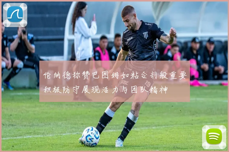 伦纳德称赞巴图姆如粘合剂般重要积极防守展现活力与团队精神