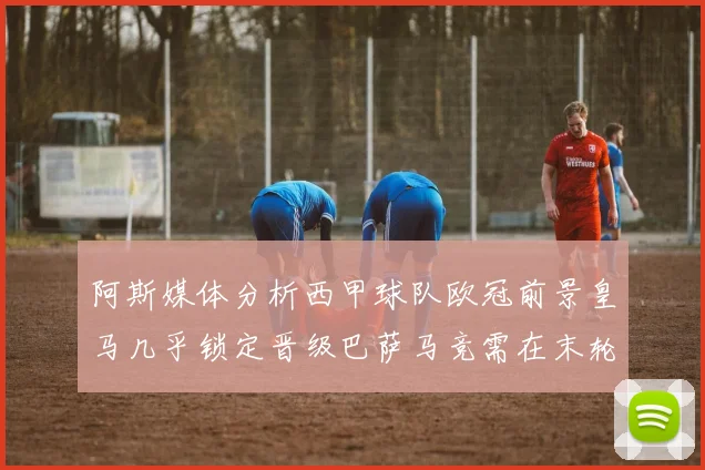 阿斯媒体分析西甲球队欧冠前景皇马几乎锁定晋级巴萨马竞需在末轮全胜