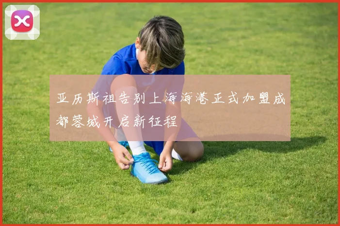 亚历斯祖告别上海海港正式加盟成都蓉城开启新征程