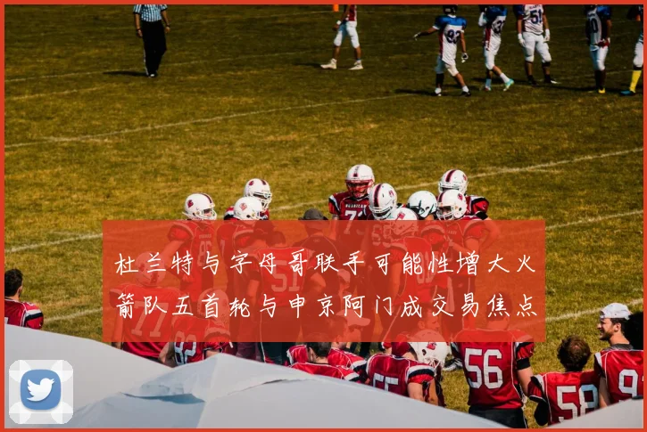 杜兰特与字母哥联手可能性增大火箭队五首轮与申京阿门成交易焦点